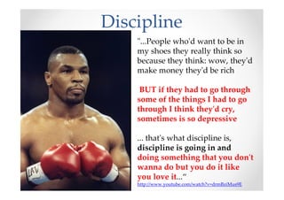 Discipline
"...People who'd want to be in
my shoes they really think so
because they think: wow, they'd
make money they'd be rich
BUT if they had to go through
some of the things I had to go
through I think they'd cry,
sometimes is so depressive
... that's what discipline is,
discipline is going in and
doing something that you don't
wanna do but you do it like
you love it...“
http://www.youtube.com/watch?v=drmBziMus9E
 