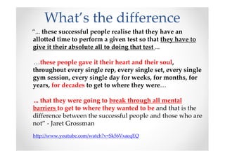 What’s the difference
“... these successful people realise that they have an
allotted time to perform a given test so that they have to
give it their absolute all to doing that test ...
…these people gave it their heart and their soul,
throughout every single rep, every single set, every single
gym session, every single day for weeks, for months, for
years, for decades to get to where they were…
... that they were going to break through all mental
barriers to get to where they wanted to be and that is the
difference between the successful people and those who are
not” - Jaret Grossman
http://www.youtube.com/watch?v=Sk56VxaeqEQ
 
