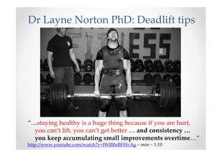 Dr Layne Norton PhD: Deadlift tips
“…staying healthy is a huge thing because if you are hurt,
you can’t lift, you can’t get better … and consistency …
you keep accumulating small improvements overtime…“
http://www.youtube.com/watch?v=IWRReBFHvAg – min ~ 1:10
 