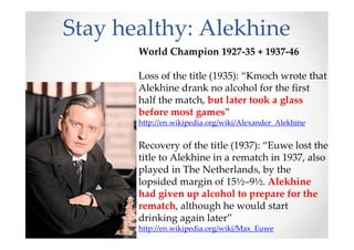 Stay healthy: Alekhine
World Champion 1927-35 + 1937-46
Loss of the title (1935): “Kmoch wrote that
Alekhine drank no alcohol for the first
half the match, but later took a glass
before most games”
http://en.wikipedia.org/wiki/Alexander_Alekhine
Recovery of the title (1937): “Euwe lost the
title to Alekhine in a rematch in 1937, also
played in The Netherlands, by the
lopsided margin of 15½–9½. Alekhine
had given up alcohol to prepare for the
rematch, although he would start
drinking again later”
http://en.wikipedia.org/wiki/Max_Euwe
 