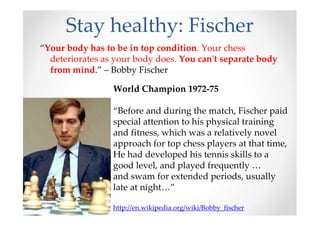 Stay healthy: Fischer
World Champion 1972-75
“Before and during the match, Fischer paid
special attention to his physical training
and fitness, which was a relatively novel
approach for top chess players at that time,
He had developed his tennis skills to a
good level, and played frequently …
and swam for extended periods, usually
late at night…”
http://en.wikipedia.org/wiki/Bobby_fischer
“Your body has to be in top condition. Your chess
deteriorates as your body does. You can't separate body
from mind.” – Bobby Fischer
 