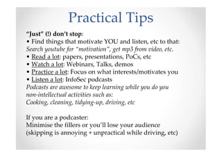 Practical Tips
“Just” (!) don’t stop:
• Find things that motivate YOU and listen, etc to that:
Search youtube for “motivation”, get mp3 from video, etc.
• Read a lot: papers, presentations, PoCs, etc
• Watch a lot: Webinars, Talks, demos
• Practice a lot: Focus on what interests/motivates you
• Listen a lot: InfoSec podcasts
Podcasts are awesome to keep learning while you do you
non-intellectual activities such as:
Cooking, cleaning, tidying-up, driving, etc
If you are a podcaster:
Minimise the fillers or you’ll lose your audience
(skipping is annoying + unpractical while driving, etc)
 