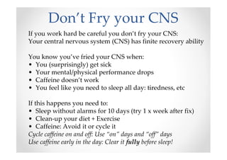 Don’t Fry your CNS
If you work hard be careful you don’t fry your CNS:
Your central nervous system (CNS) has finite recovery ability
You know you’ve fried your CNS when:
• You (surprisingly) get sick
• Your mental/physical performance drops
• Caffeine doesn’t work
• You feel like you need to sleep all day: tiredness, etc
If this happens you need to:
• Sleep without alarms for 10 days (try 1 x week after fix)
• Clean-up your diet + Exercise
• Caffeine: Avoid it or cycle it
Cycle caffeine on and off: Use “on” days and “off” days
Use caffeine early in the day: Clear it fully before sleep!
 