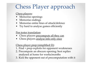 Chess Player approach
Chess players:
• Memorise openings
• Memorise endings
• Memorise entire lines of attack/defence
• Try hard to analyse games efficiently
Pen tester translation:
• Chess players precompute all they can
• Chess players analyse info only once
Chess player prep (simplified ☺):
1. Find + prep exploits for opponent weaknesses
2. Precompute an obscure opening: best replies
analysed at home for weeks/months
3. Kick the opponent out of precomputation with it
 