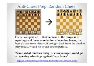 Anti-Chess Prep: Random Chess
Fischer complained … that because of the progress in
openings and the memorization of opening books, the
best players from history, if brought back from the dead to
play today, would no longer be competitive.
"Some kid of fourteen today, or even younger, could get
an opening advantage against Capablanca"
http://en.wikipedia.org/wiki/Bobby_fischer#Fischer_Random_Chess
 