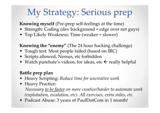 My Strategy: Serious prep
Knowing myself (Pre-prep self-feelings at the time)
• Strength: Coding (dev background = edge over net guys)
• Top Likely Weakness: Time (weaker = slower)
Knowing the “enemy” (The 24 hour hacking challenge)
• Tough test: Most people failed (based on IRC)
• Scripts allowed, Nessus, etc forbidden
• Watch purehate’s videos, for ideas, etc really helpful
Battle prep plan
• Heavy Scripting: Reduce time for uncreative work
• Heavy Practice:
Necessary to be faster on more creative/harder to automate work
(exploitation, escalation, etc). All exercises, extra miles, etc.
• Podcast Abuse: 3 years of PaulDotCom in 1 month!
 