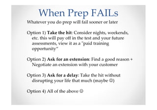 When Prep FAILs
Whatever you do prep will fail sooner or later
Option 1) Take the hit: Consider nights, weekends,
etc. this will pay off in the test and your future
assessments, view it as a "paid training
opportunity“
Option 2) Ask for an extension: Find a good reason +
Negotiate an extension with your customer
Option 3) Ask for a delay: Take the hit without
disrupting your life that much (maybe ☺)
Option 4) All of the above ☺
 