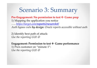 Scenario 3: Summary
Pre-Engagement: No permission to test Game prep
1) Mapping the application you notice
….. https://target.com/reports/rwservlet/
Auth bypass vuln by design: Oracle reports accessible without auth
2) Identify best path of attack:
Use the reporting GUI ☺
Engagement: Permission to test Game performance
1) Pwn customer on “minute 1”:
Use the reporting GUI ☺
 