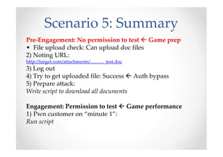 Scenario 5: Summary
Pre-Engagement: No permission to test Game prep
• File upload check: Can upload doc files
2) Noting URL:
http://target.com/attachments/..........._test.doc
3) Log out
4) Try to get uploaded file: Success Auth bypass
5) Prepare attack:
Write script to download all documents
Engagement: Permission to test Game performance
1) Pwn customer on “minute 1”:
Run script
 