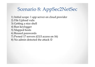 Scenario 8: AppSec2NetSec
1) Initial scope: 1 app server on cloud provider
2) File Upload vuln
3) Getting a nice shell
4) Run keylogger
5) Mapped hosts
6) Reused passwords
7) Pwned 17 servers (GUI access on 16)
8) No admin detected the attack ☺
 