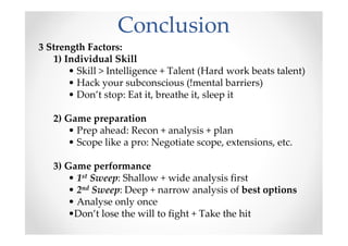 Conclusion
3 Strength Factors:
1) Individual Skill
• Skill > Intelligence + Talent (Hard work beats talent)
• Hack your subconscious (!mental barriers)
• Don’t stop: Eat it, breathe it, sleep it
2) Game preparation
• Prep ahead: Recon + analysis + plan
• Scope like a pro: Negotiate scope, extensions, etc.
3) Game performance
• 1st Sweep: Shallow + wide analysis first
• 2nd Sweep: Deep + narrow analysis of best options
• Analyse only once
•Don’t lose the will to fight + Take the hit
 