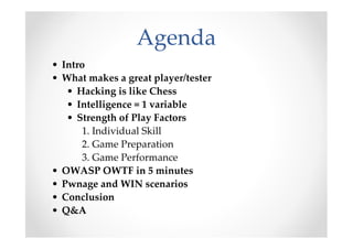 Agenda
• Intro
• What makes a great player/tester
• Hacking is like Chess
• Intelligence = 1 variable
• Strength of Play Factors
1. Individual Skill
2. Game Preparation
3. Game Performance
• OWASP OWTF in 5 minutes
• Pwnage and WIN scenarios
• Conclusion
• Q&A
 