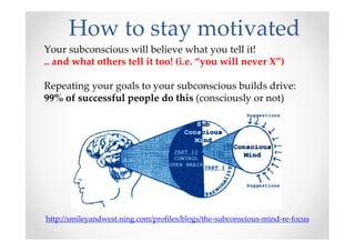 How to stay motivated
http://smileyandwest.ning.com/profiles/blogs/the-subconscious-mind-re-focus
Your subconscious will believe what you tell it!
.. and what others tell it too! (i.e. “you will never X”)
Repeating your goals to your subconscious builds drive:
99% of successful people do this (consciously or not)
 