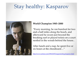 Stay healthy: Kasparov
World Champion 1985–2000
“Every morning, he ran barefoot for two
and a half miles along the beach, and
afterward he swam just beyond the
breaking surf or played tennis on a court
nestled in the woods behind the house..
After lunch and a nap, he spent five or
six hours at the chessboard…”
http://www.nytimes.com/1990/10/07/magazine/king-kasparov.html
 