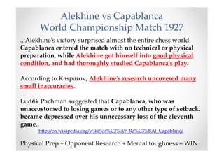 Alekhine vs Capablanca
World Championship Match 1927
.. Alekhine's victory surprised almost the entire chess world.
Capablanca entered the match with no technical or physical
preparation, while Alekhine got himself into good physical
condition, and had thoroughly studied Capablanca's play.
According to Kasparov, Alekhine's research uncovered many
small inaccuracies.
Luděk Pachman suggested that Capablanca, who was
unaccustomed to losing games or to any other type of setback,
became depressed over his unnecessary loss of the eleventh
game..
http://en.wikipedia.org/wiki/Jos%C3%A9_Ra%C3%BAl_Capablanca
Physical Prep + Opponent Research + Mental toughness = WIN
 