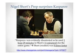 Nigel Short’s Prep surprises Kasparov
“Kasparov was evidently disoriented as he used 1
hour 29 minutes to Short's 11 minutes(!) for the
entire game.“ Short (weaker) was 8 times faster
http://www.chessgames.com/perl/chessgame?gid=1070677
 