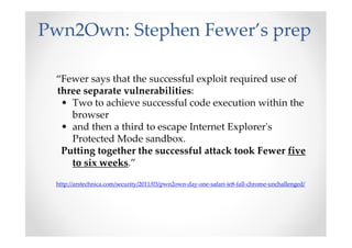 Pwn2Own: Stephen Fewer’s prep
“Fewer says that the successful exploit required use of
three separate vulnerabilities:
• Two to achieve successful code execution within the
browser
• and then a third to escape Internet Explorer's
Protected Mode sandbox.
Putting together the successful attack took Fewer five
to six weeks.”
http://arstechnica.com/security/2011/03/pwn2own-day-one-safari-ie8-fall-chrome-unchallenged/
 