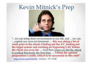Kevin Mitnick’s Prep
“.. we can setup their environment in our lab, and …we can
…exploit our own environment … this was doing a lot of
work prior to the attack: Finding out the AV, finding out
the target system and working on bypassing UAC before
the client was even hit … And then when we did the attack
it worked flawlessly the first time … I think the upfront
preparation is really critical to be successful in this stuff”
http://vimeo.com/31663242 - minutes: ~19 + 32:48
 