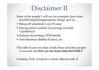 Disclaimer II
Some of the people I will use for examples have done
horrible/stupid/inappropriate things such as:
• Biting off somebody’s ear (Tyson)
• Having affairs outside of marriage (Arnold,
Capablanca)
• Endorse Scientology (Will Smith)
• Anti-Semitism (Bobby Fischer), etc
This talk focuses on what it took these and other people
to succeed and how we can learn from that ONLY
Celebrity FAIL would be a whole different talk ☺
 