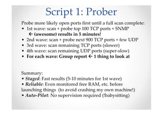 Script 1: Prober
Probe more likely open ports first until a full scan complete:
• 1st wave: scan + probe top 100 TCP ports + SNMP
(awesome) results in 5 minutes!
• 2nd wave: scan + probe next 900 TCP ports + few UDP
• 3rd wave: scan remaining TCP ports (slower)
• 4th wave: scan remaining UDP ports (super-slow)
• For each wave: Group report 1 thing to look at
Summary:
• Staged: Fast results (5-10 minutes for 1st wave)
• Reliable: Even monitored free RAM, etc. before
launching things (to avoid crashing my own machine!)
• Auto-Pilot: No supervision required (!babysitting)
 