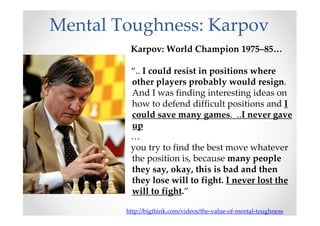 Mental Toughness: Karpov
Karpov: World Champion 1975–85…
“.. I could resist in positions where
other players probably would resign.
And I was finding interesting ideas on
how to defend difficult positions and I
could save many games. ..I never gave
up
…
you try to find the best move whatever
the position is, because many people
they say, okay, this is bad and then
they lose will to fight. I never lost the
will to fight.”
http://bigthink.com/videos/the-value-of-mental-toughness
 