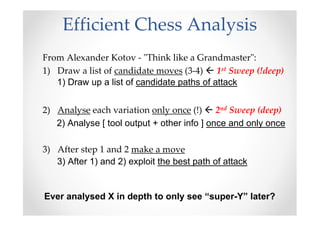 Efficient Chess Analysis
From Alexander Kotov - "Think like a Grandmaster":
1) Draw a list of candidate moves (3-4) 1st Sweep (!deep)
2) Analyse each variation only once (!) 2nd Sweep (deep)
3) After step 1 and 2 make a move
1) Draw up a list of candidate paths of attack
2) Analyse [ tool output + other info ] once and only once
3) After 1) and 2) exploit the best path of attack
Ever analysed X in depth to only see “super-Y” later?
 
