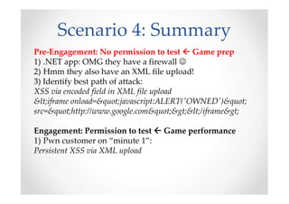 Scenario 4: Summary
Pre-Engagement: No permission to test Game prep
1) .NET app: OMG they have a firewall ☺
2) Hmm they also have an XML file upload!
3) Identify best path of attack:
XSS via encoded field in XML file upload
&lt;iframe onload=&quot;javascript:ALERT('OWNED')&quot;
src=&quot;http://www.google.com&quot;&gt;&lt;/iframe&gt;
Engagement: Permission to test Game performance
1) Pwn customer on “minute 1”:
Persistent XSS via XML upload
 