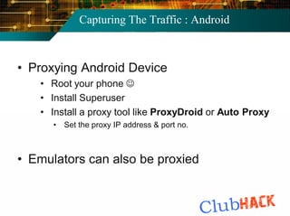 Capturing The Traffic : Android



• Proxying Android Device
   • Root your phone 
   • Install Superuser
   • Install a proxy tool like ProxyDroid or Auto Proxy
      • Set the proxy IP address & port no.



• Emulators can also be proxied
 
