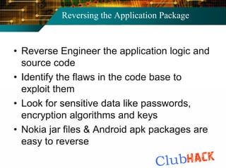 Reversing the Application Package



• Reverse Engineer the application logic and
  source code
• Identify the flaws in the code base to
  exploit them
• Look for sensitive data like passwords,
  encryption algorithms and keys
• Nokia jar files & Android apk packages are
  easy to reverse
 
