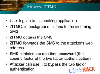 Malware: ZITMO


• User logs in to his banking application
• ZITMO, in background, listens to the incoming
  SMS
• ZITMO obtains the SMS
• ZITMO forwards the SMS to the attacker’s web
  address
• SMS contains the one time password (the
  second factor of the two factor authentication)
• Attacker can use it to bypass the two factor
  authentication
 