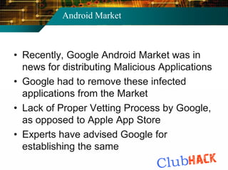 Android Market



• Recently, Google Android Market was in
  news for distributing Malicious Applications
• Google had to remove these infected
  applications from the Market
• Lack of Proper Vetting Process by Google,
  as opposed to Apple App Store
• Experts have advised Google for
  establishing the same
 