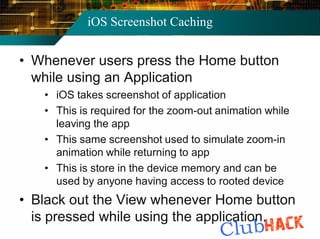 iOS Screenshot Caching


• Whenever users press the Home button
  while using an Application
   • iOS takes screenshot of application
   • This is required for the zoom-out animation while
     leaving the app
   • This same screenshot used to simulate zoom-in
     animation while returning to app
   • This is store in the device memory and can be
     used by anyone having access to rooted device
• Black out the View whenever Home button
  is pressed while using the application.
 