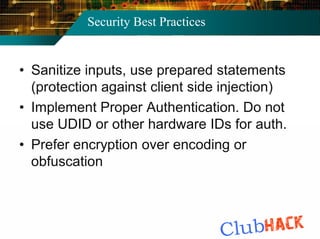 Security Best Practices


• Sanitize inputs, use prepared statements
  (protection against client side injection)
• Implement Proper Authentication. Do not
  use UDID or other hardware IDs for auth.
• Prefer encryption over encoding or
  obfuscation
 