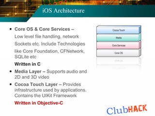 iOS Architecture

 Core OS & Core Services –
  Low level file handling, network
  Sockets etc. Include Technologies
  like Core Foundation, CFNetwork,
  SQLite etc
  Written in C
 Media Layer – Supports audio and
  2D and 3D video
 Cocoa Touch Layer – Provides
  infrastructure used by applications.
  Contains the UIKit Framework
  Written in Objective-C
 