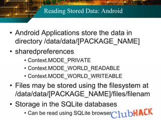 Reading Stored Data: Android


• Android Applications store the data in
  directory /data/data/[PACKAGE_NAME]
• sharedpreferences
    • Context.MODE_PRIVATE
    • Context.MODE_WORLD_READABLE
    • Context.MODE_WORLD_WRITEABLE
• Files may be stored using the filesystem at
  /data/data/[PACKAGE_NAME]/files/filenam
• Storage in the SQLite databases
    • Can be read using SQLite browser
 