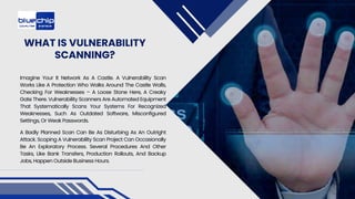 WHAT IS VULNERABILITY
SCANNING?
Imagine Your It Network As A Castle. A Vulnerability Scan
Works Like A Protection Who Walks Around The Castle Walls,
Checking For Weaknesses – A Loose Stone Here, A Creaky
Gate There. Vulnerability Scanners Are Automated Equipment
That Systematically Scans Your Systems For Recognized
Weaknesses, Such As Outdated Software, Misconfigured
Settings, Or Weak Passwords.
A Badly Planned Scan Can Be As Disturbing As An Outright
Attack. Scoping A Vulnerability Scan Project Can Occasionally
Be An Exploratory Process. Several Procedures And Other
Tasks, Like Bank Transfers, Production Rollouts, And Backup
Jobs, Happen Outside Business Hours.
 