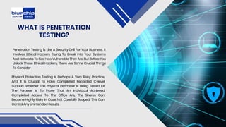 WHAT IS PENETRATION
TESTING?
Penetration Testing Is Like A Security Drill For Your Business. It
Involves Ethical Hackers Trying To Break Into Your Systems
And Networks To See How Vulnerable They Are. But Before You
Unlock These Ethical Hackers, There Are Some Crucial Things
To Consider
Physical Protection Testing Is Perhaps A Very Risky Practice,
And It Is Crucial To Have Completed Recorded C-level
Support. Whether The Physical Perimeter Is Being Tested Or
The Purpose Is To Prove That An Individual Achieved
Completed Access To The Office Are, The Shares Can
Become Highly Risky In Case Not Carefully Scoped. This Can
Control Any Unintended Results.
 