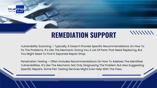 REMEDIATION SUPPORT
Vulnerability Scanning – Typically, It Doesn’t Provide Specific Recommendations On How To
Fix The Problems. It’s Like The Mechanic Giving You A List Of Parts That Need Replacing, But
You Might Need To Find A Separate Repair Shop.
Penetration Testing – Often Includes Recommendations On How To Address The Identified
Vulnerabilities. It’s Like The Mechanic Not Only Diagnosing The Problem But Also Suggesting
Specific Repairs. Some Pen Testing Services Might Even Help With The Fixes.
 