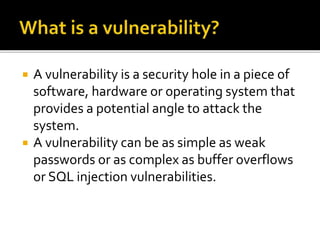  A vulnerability is a security hole in a piece of
software, hardware or operating system that
provides a potential angle to attack the
system.
 A vulnerability can be as simple as weak
passwords or as complex as buffer overflows
or SQL injection vulnerabilities.
 