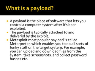  A payload is the piece of software that lets you
control a computer system after it’s been
exploited.
 The payload is typically attached to and
delivered by the exploit.
 Metasploit most popular payload is called
Meterpreter, which enables you to do all sorts of
funky stuff on the target system. For example,
you can upload and download files from the
system, take screenshots, and collect password
hashes etc.
 