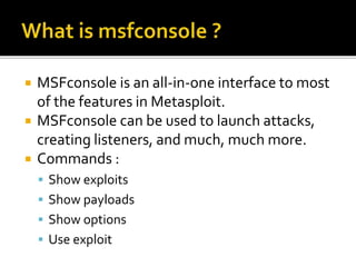  MSFconsole is an all-in-one interface to most
of the features in Metasploit.
 MSFconsole can be used to launch attacks,
creating listeners, and much, much more.
 Commands :
 Show exploits
 Show payloads
 Show options
 Use exploit
 