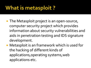  The Metasploit project is an open-source,
computer security project which provides
information about security vulnerabilities and
aids in penetration testing and IDS signature
development.
 Metasploit is an framework which is used for
the hacking of different kinds of
applications,operating systems,web
applications etc.
 