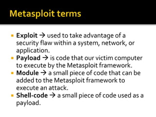  Exploit  used to take advantage of a
security flaw within a system, network, or
application.
 Payload  is code that our victim computer
to execute by the Metasploit framework.
 Module  a small piece of code that can be
added to the Metasploit framework to
execute an attack.
 Shell-code  a small piece of code used as a
payload.
 