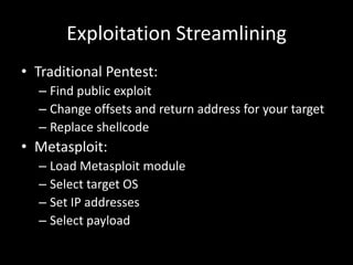 Exploitation Streamlining
• Traditional Pentest:
  – Find public exploit
  – Change offsets and return address for your target
  – Replace shellcode
• Metasploit:
  – Load Metasploit module
  – Select target OS
  – Set IP addresses
  – Select payload
 