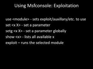 Using Msfconsole: Exploitation

use <module> - sets exploit/auxillary/etc. to use
set <x X> - set a parameter
setg <x X> - set a parameter globally
show <x> - lists all available x
exploit – runs the selected module
 